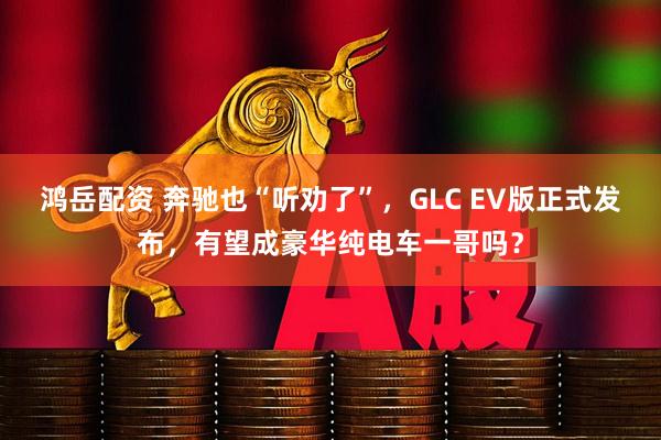 鸿岳配资 奔驰也“听劝了”，GLC EV版正式发布，有望成豪华纯电车一哥吗？