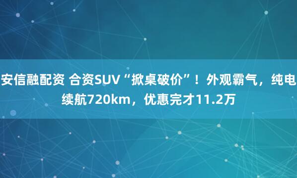 安信融配资 合资SUV“掀桌破价”！外观霸气，纯电续航720km，优惠完才11.2万