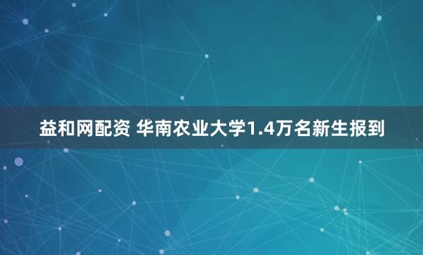 益和网配资 华南农业大学1.4万名新生报到