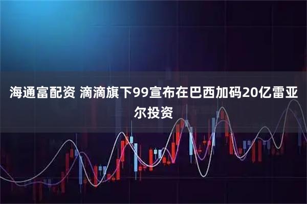海通富配资 滴滴旗下99宣布在巴西加码20亿雷亚尔投资