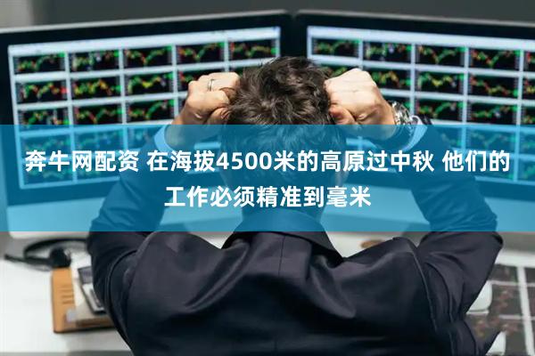 奔牛网配资 在海拔4500米的高原过中秋 他们的工作必须精准到毫米