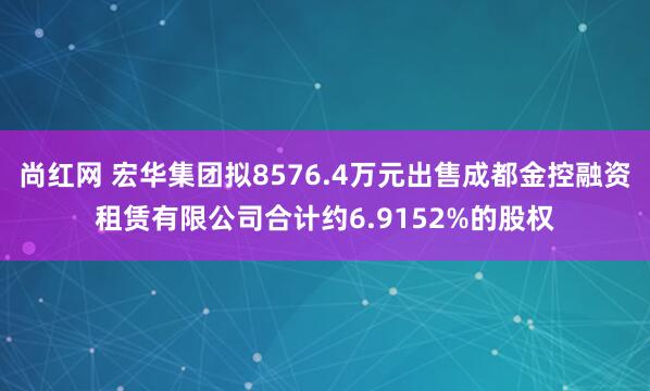 尚红网 宏华集团拟8576.4万元出售成都金控融资租赁有限公司合计约6.9152%的股权