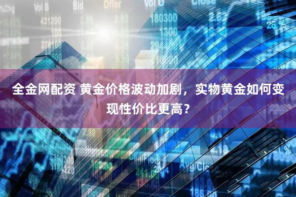 全金网配资 黄金价格波动加剧,实物黄金如何变现性价比更高?