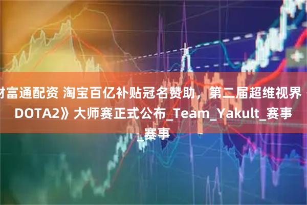 财富通配资 淘宝百亿补贴冠名赞助，第二届超维视界《DOTA2》大师赛正式公布_Team_Yakult_赛事