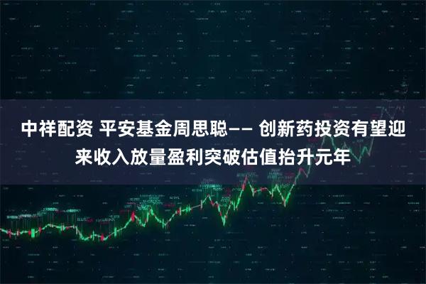 中祥配资 平安基金周思聪—— 创新药投资有望迎来收入放量盈利突破估值抬升元年