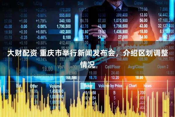大财配资 重庆市举行新闻发布会，介绍区划调整情况