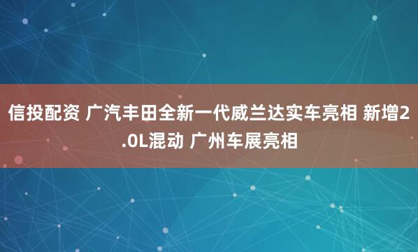 信投配资 广汽丰田全新一代威兰达实车亮相 新增2.0L混动 广州车展亮相