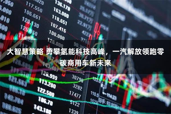 大智慧策略 勇攀氢能科技高峰,一汽解放领跑零碳商用车新未来