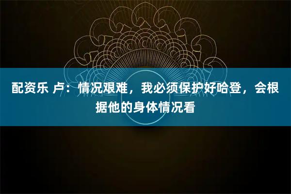 配资乐 卢：情况艰难，我必须保护好哈登，会根据他的身体情况看