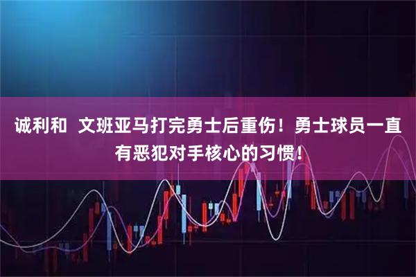 诚利和 文班亚马打完勇士后重伤!勇士球员一直有恶犯对手核心的习惯!
