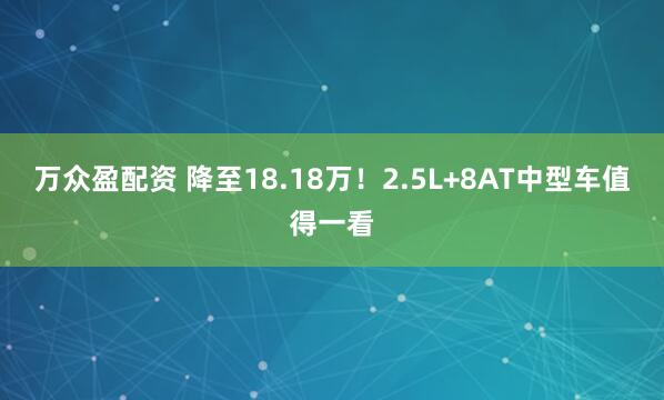 万众盈配资 降至18.18万！2.5L+8AT中型车值得一看