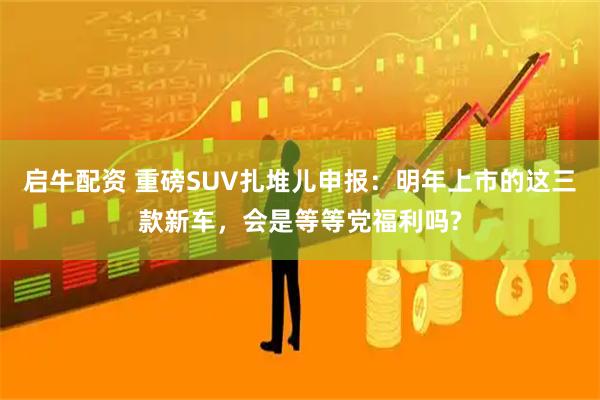 启牛配资 重磅SUV扎堆儿申报：明年上市的这三款新车，会是等等党福利吗?