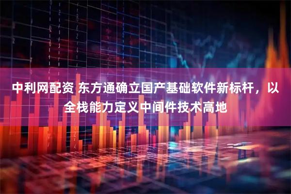 中利网配资 东方通确立国产基础软件新标杆,以全栈能力定义中间件技术高地