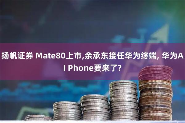 扬帆证券 Mate80上市,余承东接任华为终端, 华为AI Phone要来了?