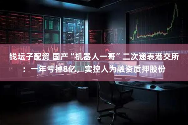 钱坛子配资 国产“机器人一哥”二次递表港交所：一年亏掉8亿，实控人为融资质押股份